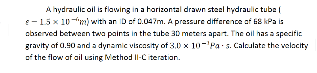 A hydraulic oil is flowing in a horizontal drawn steel hydraulic tube (
ɛ = 1.5 x 10 -"m) with an ID of 0.047m. A pressure difference of 68 kPa is
observed between two points in the tube 30 meters apart. The oil has a specific
gravity of 0.90 and a dynamic viscosity of 3.0 × 10-³Pa ·s. Calculate the velocity
of the flow of oil using Method Il-C iteration.

