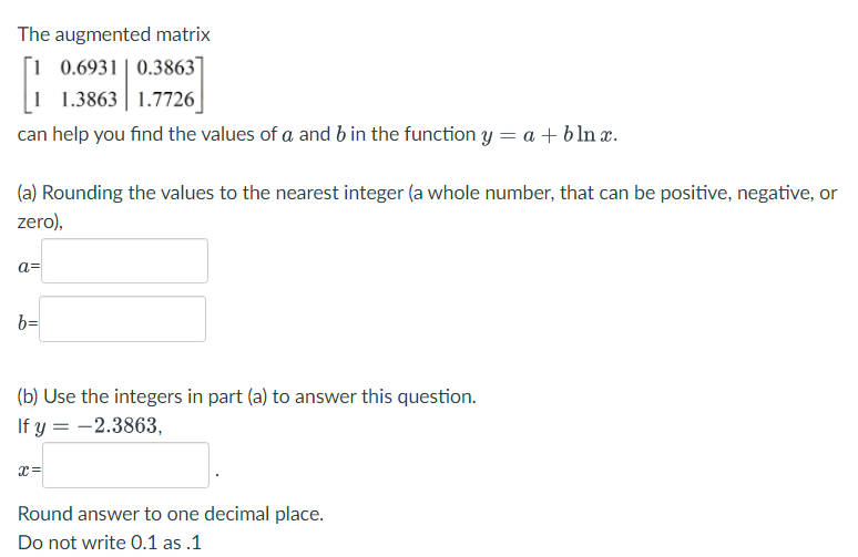 The augmented matrix
0.6931 0.3863
1.7726
1 1.3863
can help you find the values of a and b in the function y = a + blnx.
(a) Rounding the values to the nearest integer (a whole number, that can be positive, negative, or
zero),
a=
b=
(b) Use the integers in part (a) to answer this question.
If y = -2.3863,
X=
Round answer to one decimal place.
Do not write 0.1 as.1