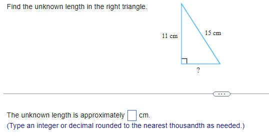 Find the unknown length in the right triangle.
11 cm
15 cm
The unknown length is approximately cm.
(Type an integer or decimal rounded to the nearest thousandth as needed.)