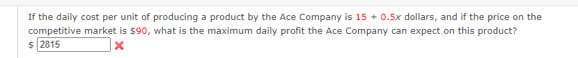 If the daily cost per unit of producing a product by the Ace Company is 15 +0.5x dollars, and if the price on the
competitive market is $90, what is the maximum daily profit the Ace Company can expect on this product?
$ 2815
X