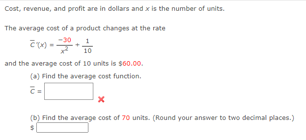 Cost, revenue, and profit are in dollars and x is the number of units.
The average cost of a product changes at the rate
1
-30
x² 10
+
and the average cost of 10 units
C'(x) =
$60.00.
(a) Find the average cost function.
C=
(b) Find the average cost of 70 units. (Round your answer to two decimal places.)
$
