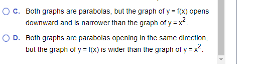 O C. Both graphs are parabolas, but the graph of y = f(x) opens
downward and is narrower than the graph of y = x².
O D. Both graphs are parabolas opening in the same direction,
but the graph of y = f(x) is wider than the graph of y=x².