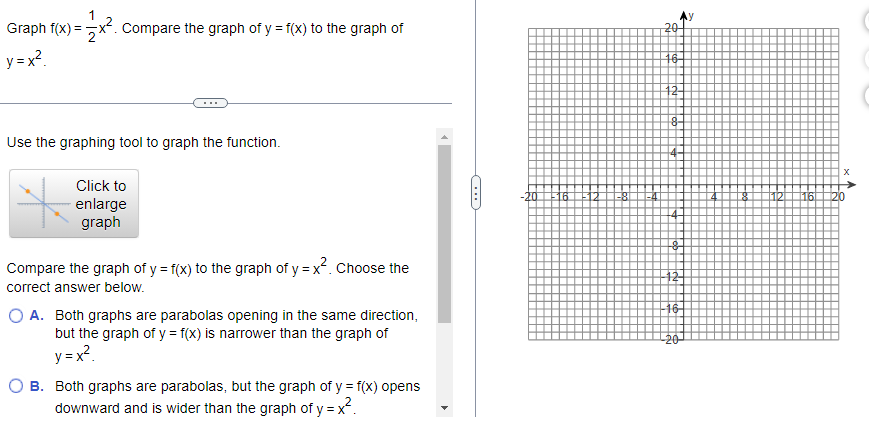 Graph f(x)=x². Compare the graph of y = f(x) to the graph of
y=x²
Use the graphing tool to graph the function.
Click to
enlarge
graph
Compare the graph of y = f(x) to the graph of y=x². Choose the
correct answer below.
O A. Both graphs are parabolas opening in the same direction,
but the graph of y = f(x) is narrower than the graph of
y=x²
B. Both graphs are parabolas, but the graph of y = f(x) opens
downward and is wider than the graph of y=x².
20
16-
12-
3
8-
4-
&
12-
-16
-20
[12] [16]
X
20