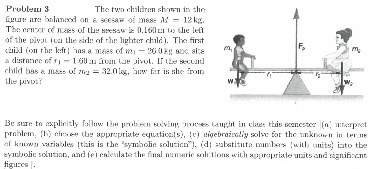 Problem 3
The two children shown in the
figure are balanced on a seesaw of mass M
12 kg.
The center of mass of the seesaw is 0.160 m to the left
of the pivot (on the side of the lighter child). The first
child (on the left) has a mass of m1 =
a distance of r = 1.60 m from the pivot. If the second
child has a mass of m2 =
m,
F,
26.0 kg and sits
m2
32.0 kg, how far is she from
the pivot?
W2
Be sure to explicitly follow the problem solving process taught in class this semester [(a) interpret
problem, (b) choose the appropriate equation(s), (c) algebraically solve for the unknown in terms
of known variables (this is the "symbolic solution"), (d) substitute numbers (with units) into the
symbolic solution, and (e) calculate the final numeric solutions with appropriate units and significant
figures ].
