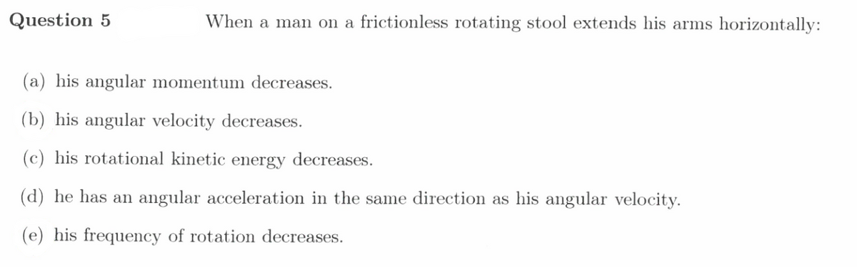 Question 5
When a man on a frictionless rotating stool extends his arms horizontally:
(a) his angular momentum decreases.
(b) his angular velocity decreases.
(c) his rotational kinetic energy decreases.
(d) he has an angular acceleration in the same direction as his angular velocity.
(e) his frequency of rotation decreases.
