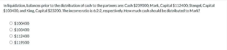 In liquidation, balances prior to the distribution of cash to the partners are: Cash $239000; Mark, Capital $112400; Stengel, Capital
$103400, and King, Capital $23200. The income ratio is 6:2:2, respectively. How much cash should be distributed to Mark?
○ $100400
○ $103400
○ $112400
○ $119500