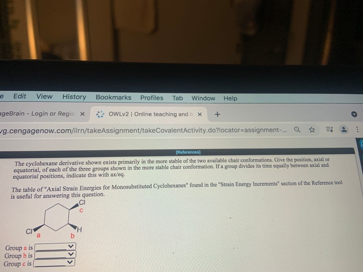 Edit
View
History
Bookmarks
Profiles
Tab
Window
Help
ageBrain Login or Regis x
OWLV2 | Online teaching and le X
vg.cengagenow.com/ilrn/takeAssignment/takeCovalentActivity.do?locator=assignment-.. Q
[References]
The cyclohexane derivative shown exists primarily in the more stable of the two available chair conformations. Give the position, axial or
equatorial, of each of the three groups shown in the more stable chair conformation. If a group divides its time equally between axial and
equatorial positions, indicate this with ax/eq.
The table of "Axial Strain Energies for Monosubstituted Cyclohexanes" found in the "Strain Energy Increments" section of the Reference tool
is useful for answering this question.
CI
C.
CI
a.
H.
b.
Group a is
Group b is
Group c is
<>
