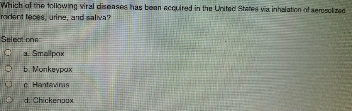 Which of the following viral diseases has been acquired in the United States via inhalation of aerosolized
rodent feces, urine, and saliva?
Select one:
a. Smallpox
b. Monkeypox
c. Hantavirus
d. Chickenpox
