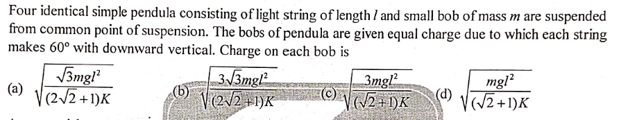 Four identical simple pendula consisting of light string of length I and small bob of mass m are suspended
from common point of suspension. The bobs of pendula are given equal charge due to which each string
makes 60° with downward vertical. Charge on each bob is
3mgl
(a)
V(2/2 +1)K
313mgl
V(2/2+1)K
3mgl
mgl?
(/2+1)K
(d)
