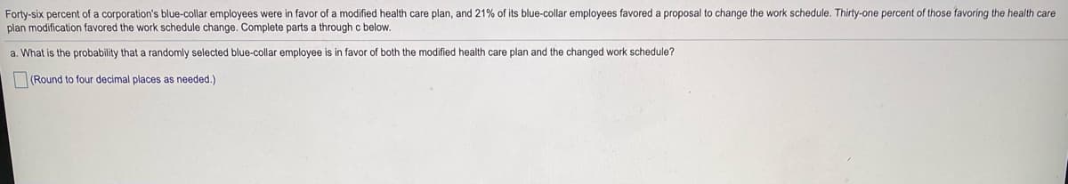 Forty-six percent of a corporation's blue-collar employees were in favor of a modified health care plan, and 21% of its blue-collar employees favored a proposal to change the work schedule. Thirty-one percent of those favoring the health care
plan modification favored the work schedule change. Complete parts a through c below.
a. What is the probability that a randomly selected blue-collar employee is in favor of both the modified health care plan and the changed work schedule?
(Round to four decimal places as needed.)
