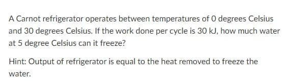 A Carnot refrigerator operates between temperatures of 0 degrees Celsius
and 30 degrees Celsius. If the work done per cycle is 30 kJ, how much water
at 5 degree Celsius can it freeze?
Hint: Output of refrigerator is equal to the heat removed to freeze the
water.
