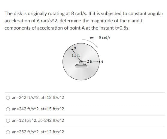 The disk is originally rotating at 8 rad/s. If it is subjected to constant angular
acceleration of 6 rad/s^2, determine the magnitude of the n and t
components of acceleration of point A at the instant t=0.5s.
wn = 8 rad/s
1.5 ft
2 ft A
an=242 ft/s^2, at=12 ft/s^2
an=242 ft/s^2, at=15 ft/s^2
an=12 ft/s^2, at=242 ft/s^2
an=252 ft/s^2, at=12 ft/s^2
