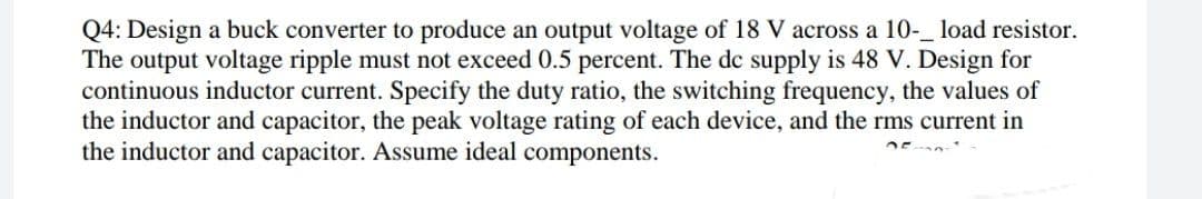 Q4: Design a buck converter to produce an output voltage of 18 V across a 10-_ load resistor.
The output voltage ripple must not exceed 0.5 percent. The dc supply is 48 V. Design for
continuous inductor current. Specify the duty ratio, the switching frequency, the values of
the inductor and capacitor, the peak voltage rating of each device, and the rms current in
the inductor and capacitor. Assume ideal components.
DE