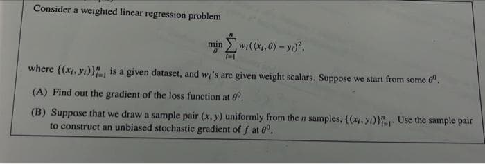 Consider a weighted linear regression problem
min
wi((x.e) – y.)²,
where ((x, yı)}, is a given dataset, and w,'s are given weight scalars. Suppose we start from some 6.
(A) Find out the gradient of the loss function at 60.
(B) Suppose that we draw a sample pair (x, y) uniformly from the n samples, {(x, yı)}: Use the sample pair
to construct an unbiased stochastic gradient of f at 0°.
