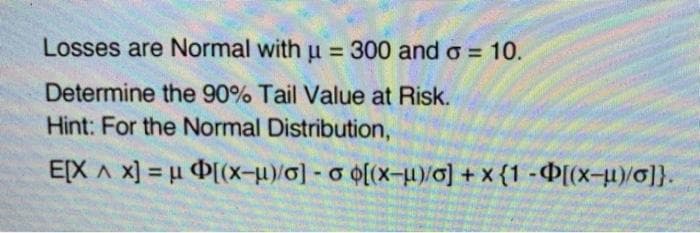 Losses are Normal with u = 300 and o = 10.
%3D
Determine the 90% Tail Value at Risk.
Hint: For the Normal Distribution,
E[X A x] = u D(x-u)/o] - o o(x-u)/0] + x {1 -Þ[(x-u0]}.

