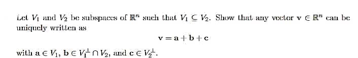 Let. Vị and V2 be subspaces of R" such that Vị C V2. Show that any vector v E R" can be
uniquely written as
v = a +b+c
with a e Vi, be Vn V2, and c e Vt.
