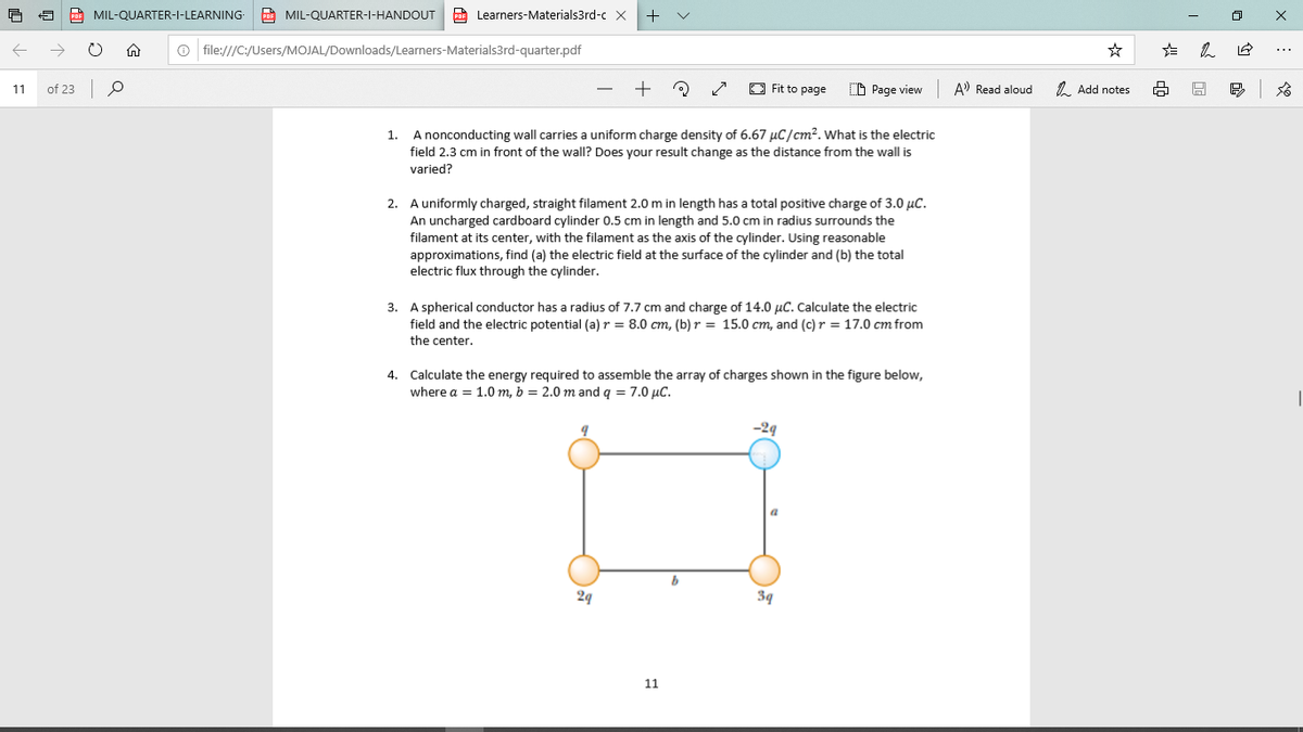 MIL-QUARTER-I-LEARNING-
MIL-QUARTER-I-HANDOUT Learners-Materials3rd-c X
+ v
O file:///C:/Users/MOJAL/Downloads/Learners-Materials3rd-quarter.pdf
11
of 23
O Fit to page
O Page view
A) Read aloud
1. Add notes
A nonconducting wall carries a uniform charge density of 6.67 µC/cm?. What is the electric
1.
field 2.3 cm in front of the wall? Does your result change as the distance from the wall is
varied?
2. A uniformly charged, straight filament 2.0 m in length has a total positive charge of 3.0 µC.
An uncharged cardboard cylinder 0.5 cm in length and 5.0 cm in radius surrounds the
filament at its center, with the filament as the axis of the cylinder. Using reasonable
approximations, find (a) the electric field at the surface of the cylinder and (b) the total
electric flux through the cylinder.
3. A spherical conductor has a radius of 7.7 cm and charge of 14.0 µC. Calculate the electric
field and the electric potential (a) r = 8.0 cm, (b) r = 15.0 cm, and (c) r = 17.0 cm from
the center.
4. Calculate the energy required to assemble the array of charges shown in the figure below,
where a = 1.0 m, b = 2.0 mand q = 7.0 µC.
-29
29
39
11
