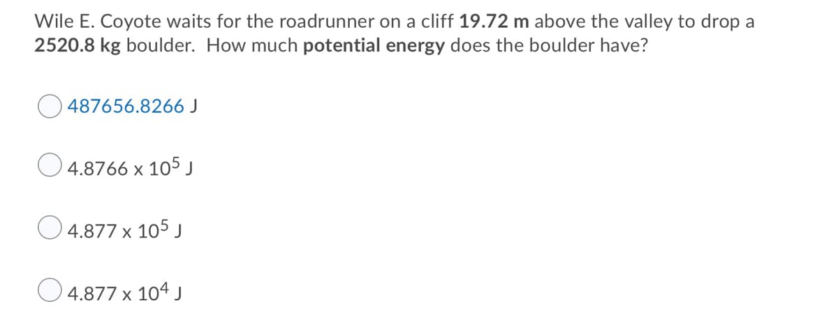 Wile E. Coyote waits for the roadrunner on a cliff 19.72 m above the valley to drop a
2520.8 kg boulder. How much potential energy does the boulder have?
487656.8266 J
O 4.8766 x 105 J
O 4.877 x 105 j
4.877 x 104 J
