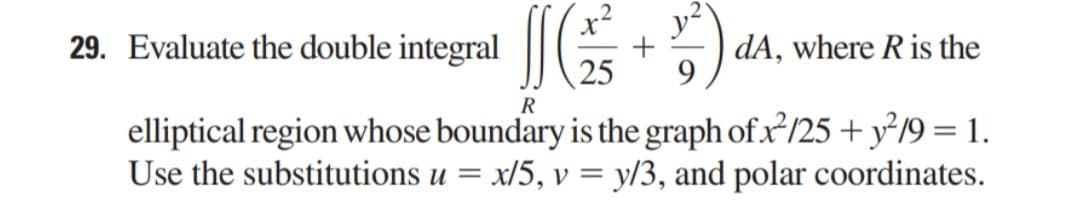 29. Evaluate the double integral
[[ (²²3 +²²)
dA, where R is the
25 9
R
elliptical region whose boundary is the graph of x²/25 + y²/9 = 1.
Use the substitutions u = x/5, v = y/3, and polar coordinates.