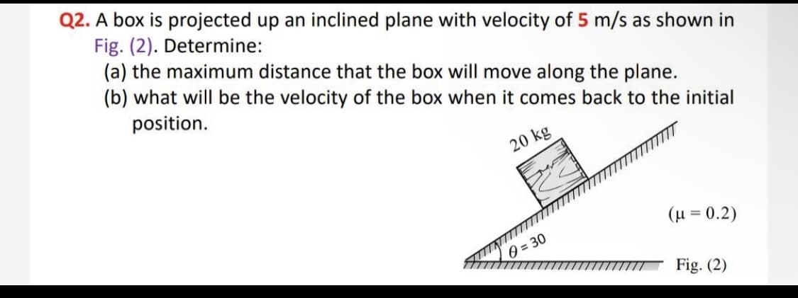 Q2. A box is projected up an inclined plane with velocity of 5 m/s as shown in
Fig. (2). Determine:
(a) the maximum distance that the box will move along the plane.
(b) what will be the velocity of the box when it comes back to the initial
position.
20 kg
(H = 0.2)
0 = 30
Fig. (2)

