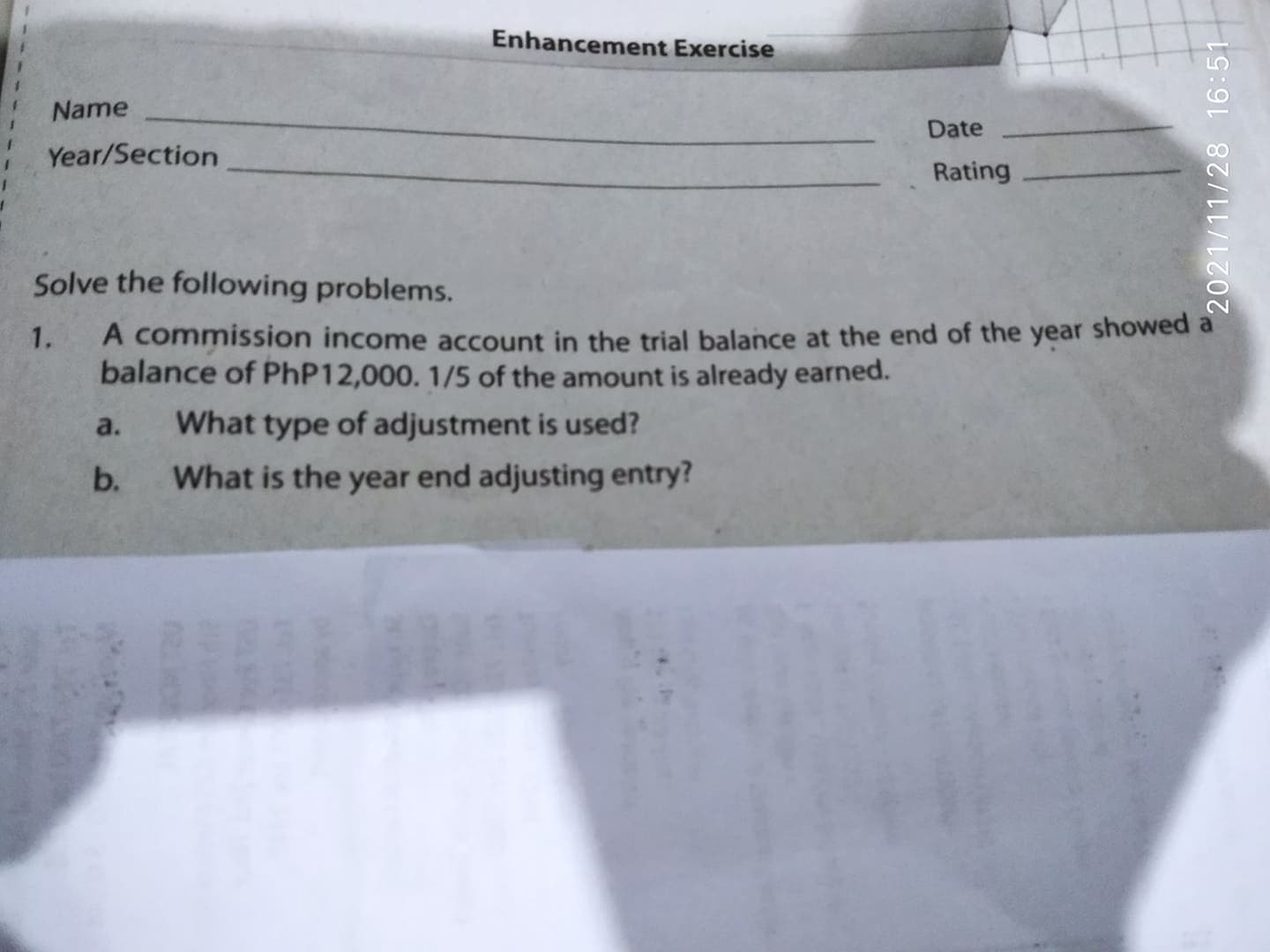 2021/11/28 16:51
Enhancement Exercise
Name
Date
Year/Section
Rating
Solve the following problems.
A commission income account in the trial balance at the end of the year showed
balance of PHP12,000. 1/5 of the amount is already earned.
1.
a.
What type of adjustment is used?
b.
What is the year end adjusting entry?
