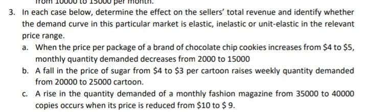 3. In each case below, determine the effect on the sellers' total revenue and identify whether
the demand curve in this particular market is elastic, inelastic or unit-elastic in the relevant
price range.
a. When the price per package of a brand of chocolate chip cookies increases from $4 to $5,
monthly quantity demanded decreases from 2000 to 15000
b. A fall in the price of sugar from $4 to $3 per cartoon raises weekly quantity demanded
from 20000 to 25000 cartoon.
c. A rise in the quantity demanded of a monthly fashion magazine from 35000 to 40000
copies occurs when its price is reduced from $10 to $ 9.
