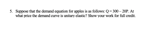 5. Suppose that the demand equation for apples is as follows: Q=300-20P. At
what price the demand curve is unitary elastic? Show your work for full credit.