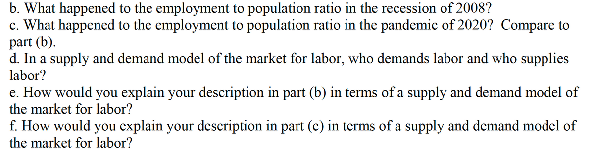 b. What happened to the employment to population ratio in the recession of 2008?
c. What happened to the employment to population ratio in the pandemic of 2020? Compare to
part (b).
d. In a supply and demand model of the market for labor, who demands labor and who supplies
labor?
e. How would you explain your description in part (b) in terms of a supply and demand model of
the market for labor?
f. How would you explain your description in part (c) in terms of a supply and demand model of
the market for labor?
