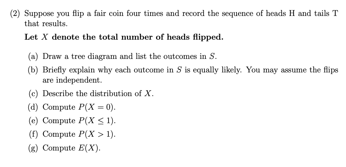 (2) Suppose you flip a fair coin four times and record the sequence of heads H and tails T
that results.
Let X denote the total number of heads flipped.
(a) Draw a tree diagram and list the outcomes in S.
(b) Briefly explain why each outcome in S is equally likely. You may assume the flips
are independent.
(c) Describe the distribution of X.
(d) Compute P(X = 0).
(е) Сompute P(X < 1).
(() Compute P(х:
(g) Compute E(X).
> 1).
