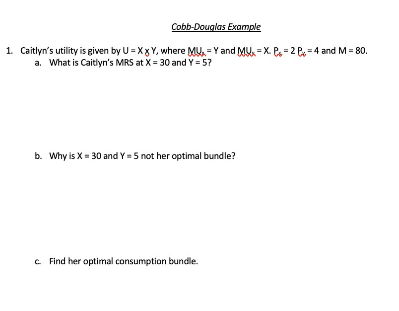 Cobb-Douglas Example
1. Caitlyn's utility is given by U = X x Y, where MUX = Y and MUX. Px=2 P = 4 and M = 80.
a. What is Caitlyn's MRS at X = 30 and Y = 5?
b. Why is X = 30 and Y = 5 not her optimal bundle?
c. Find her optimal consumption bundle.