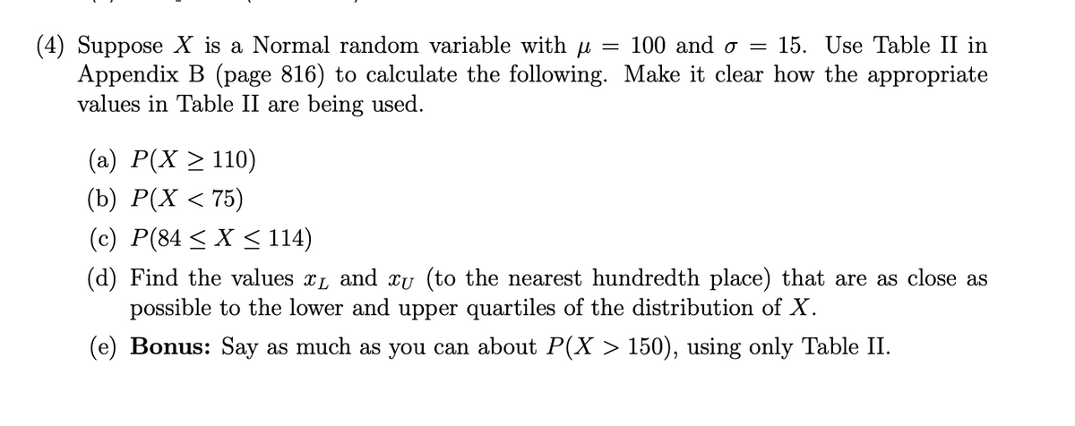 (4) Suppose X is a Normal random variable with u
Appendix B (page 816) to calculate the following. Make it clear how the appropriate
values in Table II are being used.
100 and o =
15. Use Table II in
(a) P(X > 110)
(b) P(X < 75)
(c) P(84 < X < 114)
(d) Find the values xL and xu (to the nearest hundredth place) that are as close as
possible to the lower and upper quartiles of the distribution of X.
(e) Bonus: Say as much as you can about P(X > 150), using only Table II.
