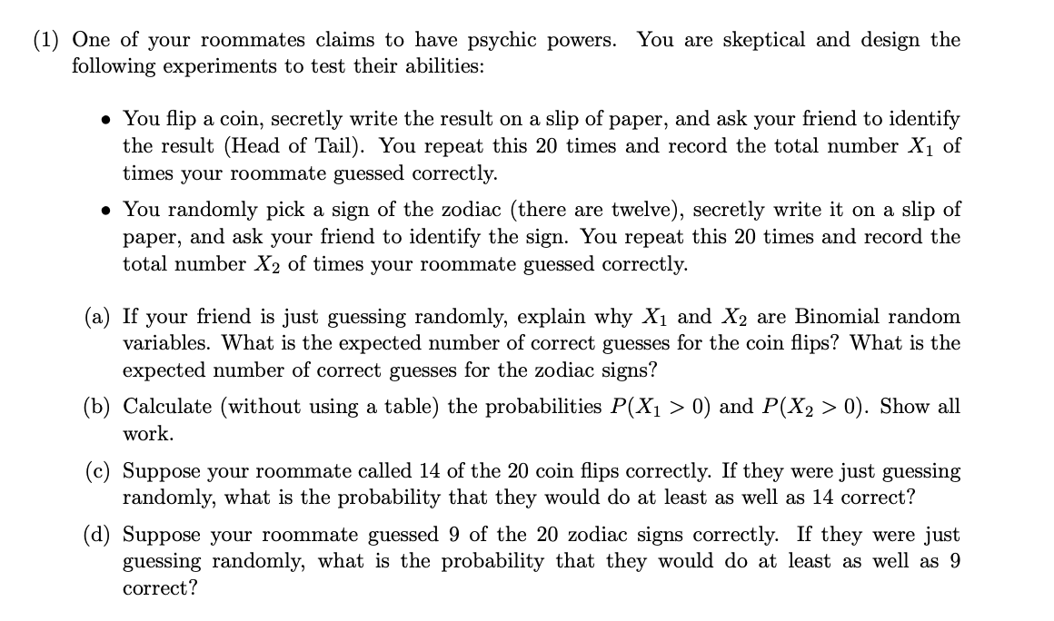 (1) One of your roommates claims to have psychic powers. You are skeptical and design the
following experiments to test their abilities:
• You flip a coin, secretly write the result on a slip of paper, and ask your friend to identify
the result (Head of Tail). You repeat this 20 times and record the total number X1 of
times your roommate guessed correctly.
• You randomly pick a sign of the zodiac (there are twelve), secretly write it on a slip of
paper, and ask your friend to identify the sign. You repeat this 20 times and record the
total number X2 of times your roommate guessed correctly.
(a) If your friend is just guessing randomly, explain why X1 and X2 are Binomial random
variables. What is the expected number of correct guesses for the coin flips? What is the
expected number of correct guesses for the zodiac signs?
(b) Calculate (without using a table) the probabilities P(X1 > 0) and P(X2 > 0). Show all
work.
(c) Suppose your roommate called 14 of the 20 coin flips correctly. If they were just guessing
randomly, what is the probability that they would do at least as well as 14 correct?
(d) Suppose your roommate guessed 9 of the 20 zodiac signs correctly. If they were just
guessing randomly, what is the probability that they would do at least as well as 9
correct?
