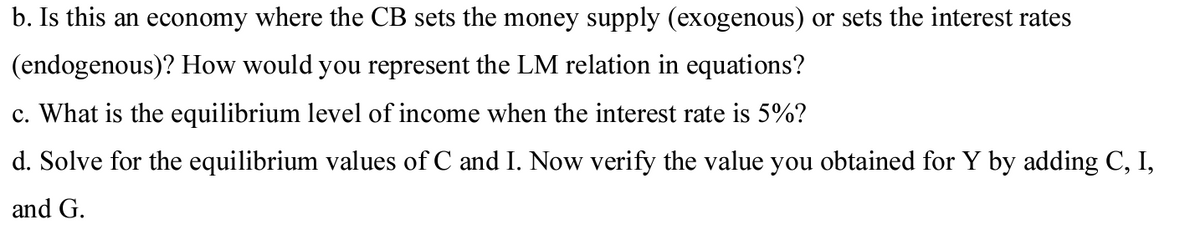 b. Is this an economy where the CB sets the money supply (exogenous) or sets the interest rates
(endogenous)? How would you represent the LM relation in equations?
c. What is the equilibrium level of income when the interest rate is 5%?
d. Solve for the equilibrium values of C and I. Now verify the value you obtained for Y by adding C, I,
and G.