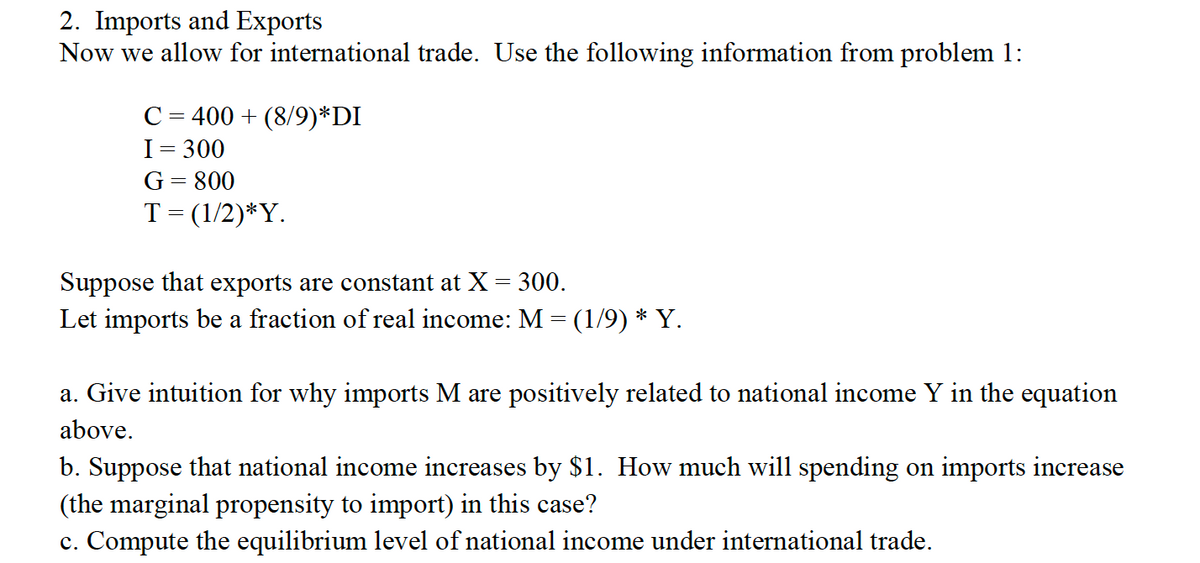 2. Imports and Exports
Now we allow for international trade. Use the following information from problem 1:
C = 400 + (8/9)*DI
I = 300
G= 800
T= (1/2)*Y.
Suppose that exports are constant at X = 300.
Let imports be a fraction of real income: M = (1/9) * Y.
a. Give intuition for why imports M are positively related to national income Y in the equation
above.
b. Suppose that national income increases by $1. How much will spending on imports increase
(the marginal propensity to import) in this case?
c. Compute the equilibrium level of national income under international trade.
