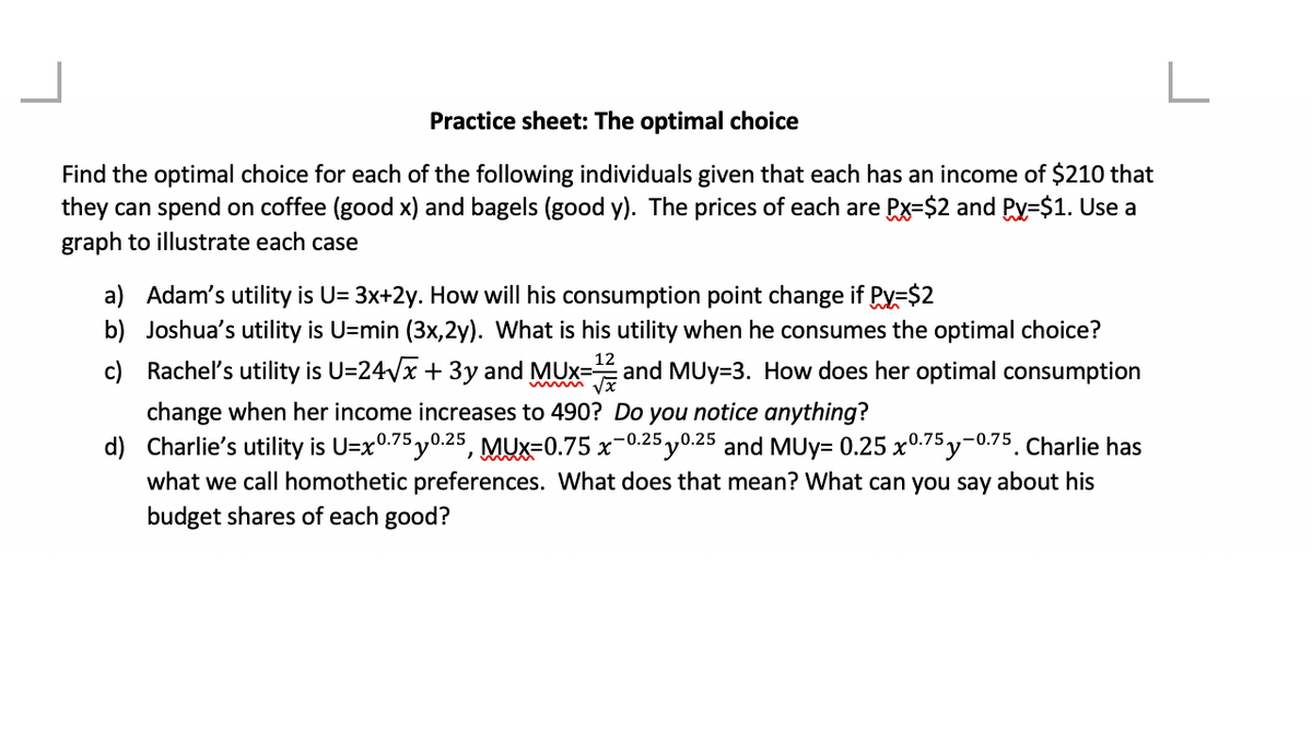 Practice sheet: The optimal choice
Find the optimal choice for each of the following individuals given that each has an income of $210 that
they can spend on coffee (good x) and bagels (good y). The prices of each are Px-$2 and Py=$1. Use a
graph to illustrate each case
a) Adam's utility is U= 3x+2y. How will his consumption point change if Py=$2
b)
Joshua's utility is U=min (3x,2y). What is his utility when he consumes the optimal choice?
c) Rachel's utility is U=24√√x + 3y and MUx=and MUy-3. How does her optimal consumption
12
change when her income increases to 490? Do you notice anything?
d)
Charlie's utility is U=x0.75 0.25, MUX-0.75 x 0.25 0.25 and MUy= 0.25 x0.75y-0.75. Charlie has
what we call homothetic preferences. What does that mean? What can you say about his
budget shares of each good?