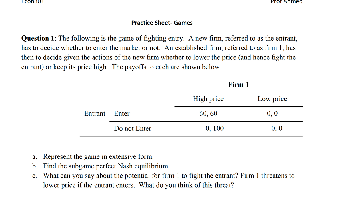 Econ301
Entrant
Practice Sheet- Games
Question 1: The following is the game of fighting entry. A new firm, referred to as the entrant,
has to decide whether to enter the market or not. An established firm, referred to as firm 1, has
then to decide given the actions of the new firm whether to lower the price (and hence fight the
entrant) or keep its price high. The payoffs to each are shown below
Enter
Do not Enter
High price
60, 60
0, 100
Prot Ahmed
Firm 1
Low price
0,0
0,0
a. Represent the game in extensive form.
b.
Find the subgame perfect Nash equilibrium
c. What can you say about the potential for firm 1 to fight the entrant? Firm 1 threatens to
lower price if the entrant enters. What do you think of this threat?