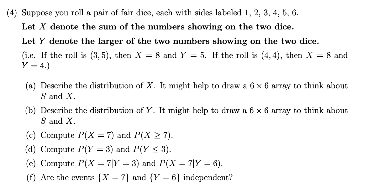 (4) Suppose you roll a pair of fair dice, each with sides labeled 1, 2, 3, 4, 5, 6.
Let X denote the sum of the numbers showing on the two dice.
Let Y denote the larger of the two numbers showing on the two dice.
(i.e. If the roll is (3, 5), then X :
Y = 4.)
8 and Y = 5. If the roll is (4, 4), then X = 8 and
(a) Describe the distribution of X. It might help to draw a 6 x 6 array to think about
S and X.
(b) Describe the distribution of Y. It might help to draw a 6 x 6 array to think about
S and X.
(c) Compute P(X
7) and P(X > 7).
= 3) and P(Y < 3).
(d) Compute P(Y:
(e) Compute P(X = 7|Y = 3) and P(X = 7|Y = 6).
(f) Are the events {X = 7} and {Y = 6} independent?
