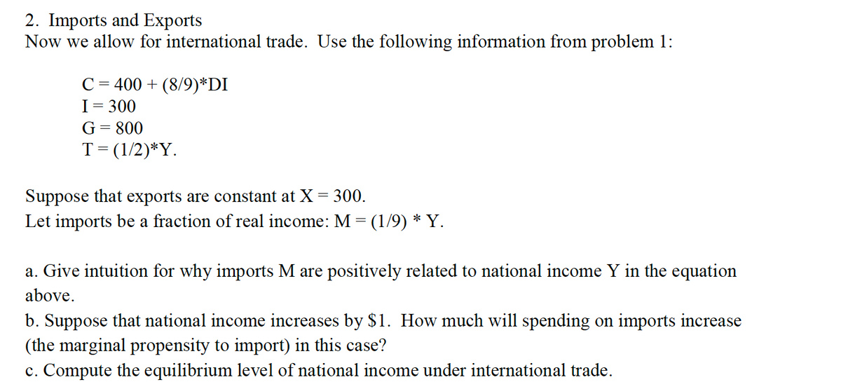 2. Imports and Exports
Now we allow for international trade. Use the following information from problem 1:
C = 400 + (8/9)*DI
I= 300
G= 800
T= (1/2)*Y.
Suppose that exports are constant at X = 300.
Let imports be a fraction of real income: M = (1/9) * Y.
a. Give intuition for why imports M are positively related to national income Y in the equation
above.
b. Suppose that national income increases by $1. How much will spending on imports increase
(the marginal propensity to import) in this case?
c. Compute the equilibrium level of national income under international trade.
