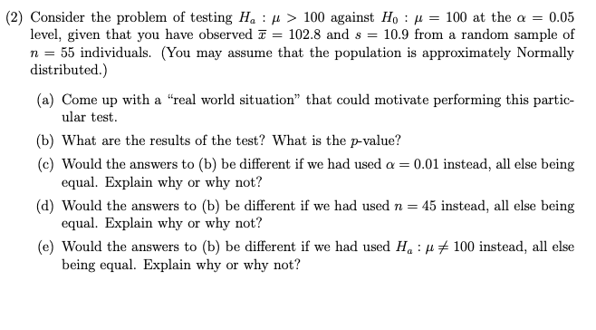 (2) Consider the problem of testing Ha : µ > 100 against Ho : µ = 100 at the a = 0.05
level, given that you have observed 7
n = 55 individuals. (You may assume that the population is approximately Normally
distributed.)
102.8 and s =
10.9 from a random sample of
%3D
(a) Come up with a “real world situation" that could motivate performing this partic-
ular test.
(b) What are the results of the test? What is the p-value?
(c) Would the answers to (b) be different if we had used a = 0.01 instead, all else being
equal. Explain why or why not?
(d) Would the answers to (b) be different if we had used n =
equal. Explain why or why not?
45 instead, all else being
(e) Would the answers to (b) be different if we had used H. : µ# 100 instead, all else
being equal. Explain why or why not?
