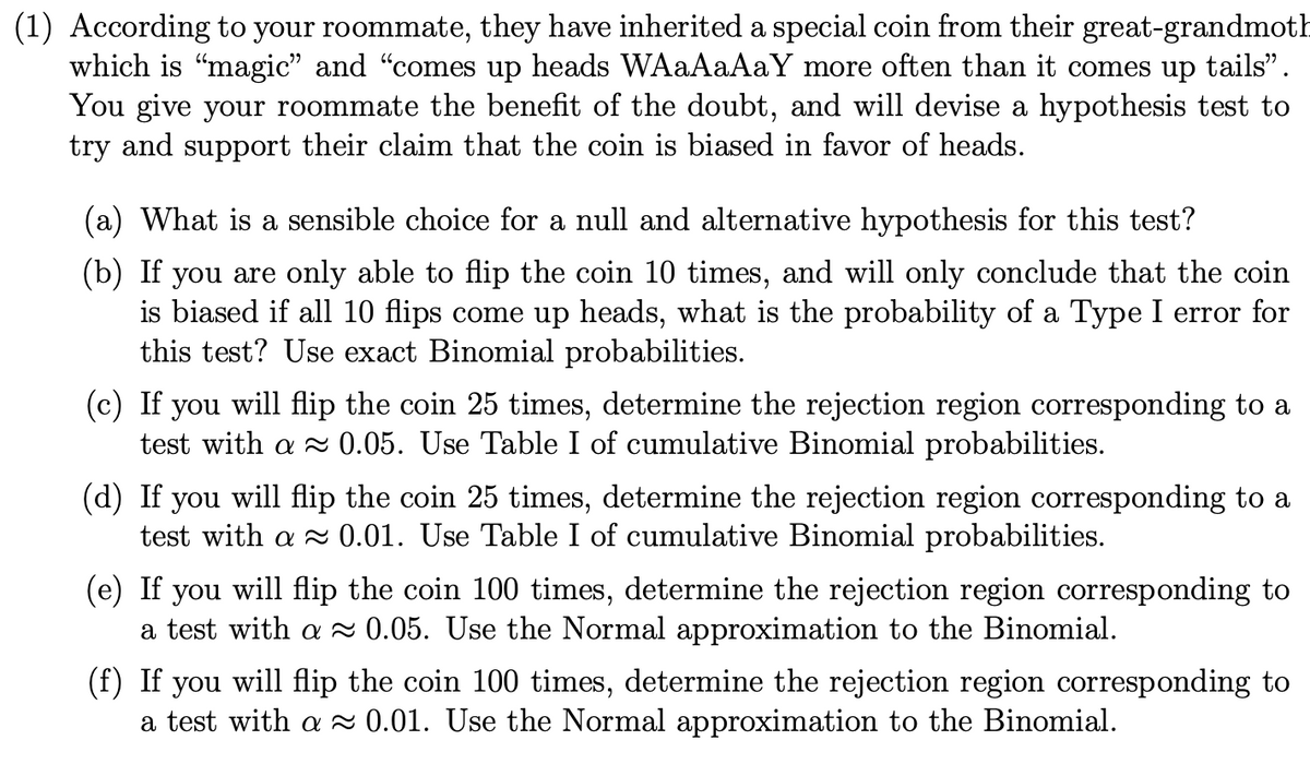 (1) According to your roommate, they have inherited a special coin from their great-grandmoth
which is "magic" and "comes up heads WAaAaAaY more often than it comes up tails".
You give your roommate the benefit of the doubt, and will devise a hypothesis test to
try and support their claim that the coin is biased in favor of heads.
(a) What is a sensible choice for a null and alternative hypothesis for this test?
(b) If you are only able to flip the coin 10 times, and will only conclude that the coin
is biased if all 10 flips come up heads, what is the probability of a Type I error for
this test? Use exact Binomial probabilities.
(c) If you will flip the coin 25 times, determine the rejection region corresponding to a
test with a 0.05. Use Table I of cumulative Binomial probabilities.
(d) If you will flip the coin 25 times, determine the rejection region corresponding to a
test with a 0.01. Use Table I of cumulative Binomial probabilities.
(e) If you will flip the coin 100 times, determine the rejection region corresponding to
a test with a ~ 0.05. Use the Normal approximation to the Binomial.
(f) If you will flip the coin 100 times, determine the rejection region corresponding to
a test with a 2 0.01. Use the Normal approximation to the Binomial.
