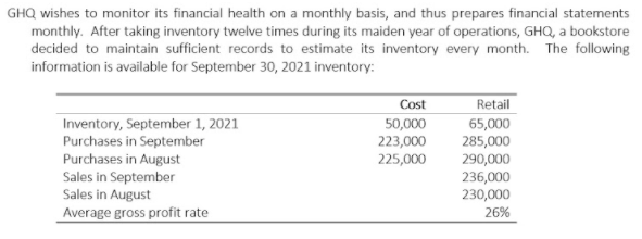 GHQ wishes to monitor its financial health on a monthly basis, and thus prepares financial statements
monthly. After taking inventory twelve times during its maiden year of operations, GHQ, a bookstore
decided to maintain sufficient records to estimate its inventory every month. The following
information is available for September 30, 2021 inventory:
Cost
Retail
Inventory, September 1, 2021
Purchases in September
50,000
223,000
65,000
285,000
290,000
Purchases in August
Sales in September
Sales in August
Average gross profit rate
225,000
236,000
230,000
26%
