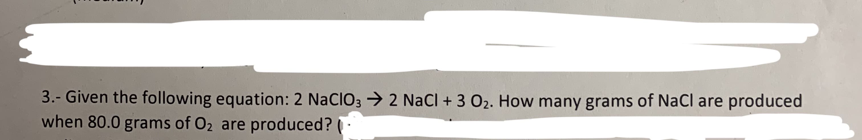 3.- Given the following equation: 2 NACIO32 NaCl + 3 O2. How many grams of NaCl are produced
when 80.0 grams of O2 are produced?
