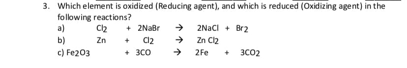 3. Which eleme nt is oxidized (Re ducing agent), and which is reduced (Oxidizing agent) in the
following react ions?
а)
2NACI Br2
Cl2
2NaBr
Zn Cl2
b)
Cl2
Zn
c) Fe203
ЗСО2
3CO
2Fe
