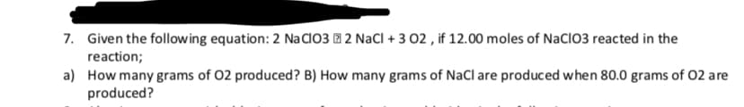 Given the follow ing equation: 2 NaCl03
2 NaCl + 3 02, if 12.00 moles of NaClO3 reacted in the
7.
reaction;
a)
How many grams of 02 produced? B) How many grams of NaCl are produced when 80.0 grams of 02 are
produced?
