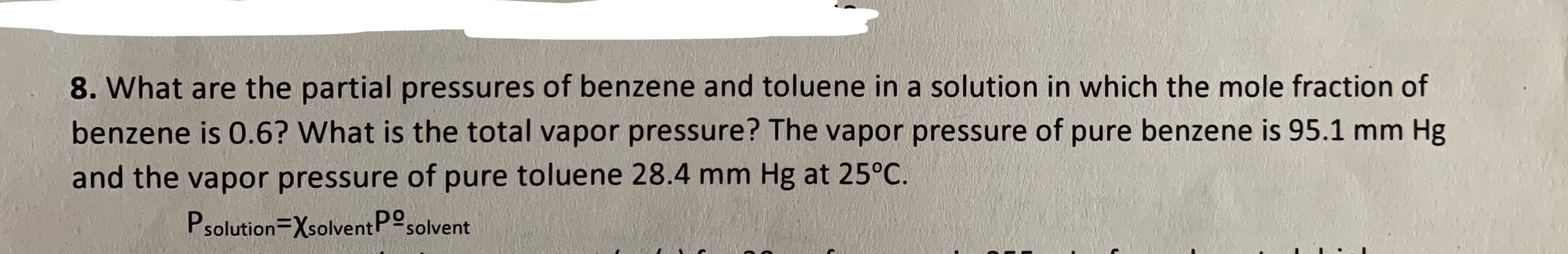 8. What are the partial pressures of benzene and toluene in a solution in which the mole fraction of
benzene is 0.6? What is the total vapor pressure? The vapor pressure of pure benzene is 95.1 mm Hg
and the vapor pressure of pure toluene 28.4 mm Hg at 25°C.
Psolution=XsolventPosolvent

