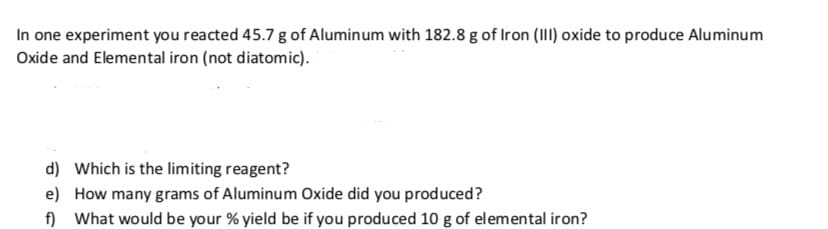 In one experiment you reacted 45.7 g of Alumin um with 182.8 g of Iron (III) oxide to produce Aluminum
Oxide and Elemental iron (not diatomic).
d)
Which is the limiting reagent?
e)
How many grams of Aluminum Oxide did you produced?
fnWhat would be your % yield be if you produced 10 g of elemental iron?
