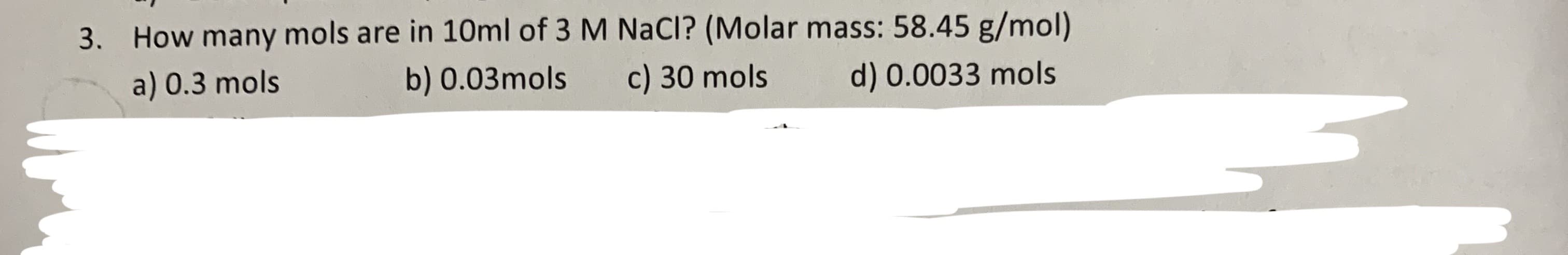 How many mols are in 10ml of 3 M NaCl? (Molar mass: 58.45 g/mol)
3.
a) 0.3 mols
b) 0.03mols
c) 30 mols
d) 0.0033 mols
