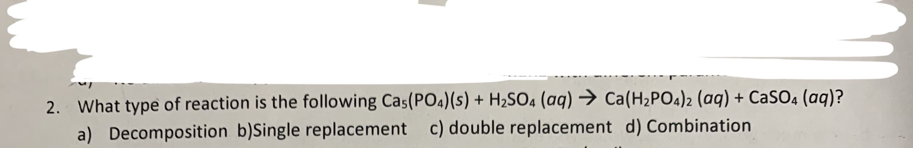 2. What type of reaction is the following Cas(PO4)(s) + H2SO4 (aq) Ca(H2PO4)2 (aq) + CaSO4 (aq)?
a) Decomposition b)Single replacement c) double replacement d) Combination
