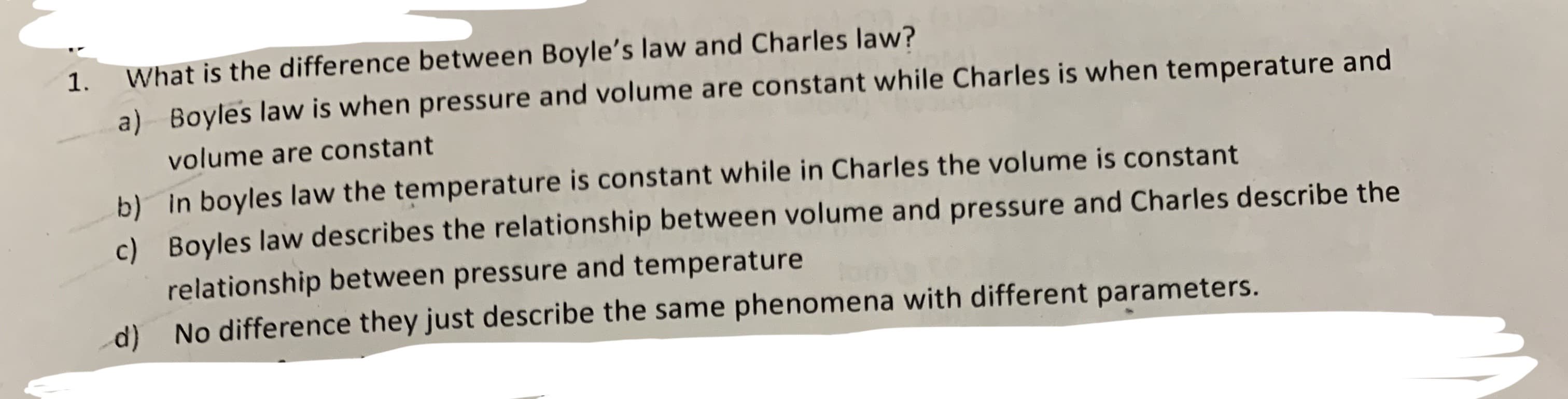 What is the difference between Boyle's law and Charles law?
1.
Boyles law is when pressure and volume are constant while Charles is when temperature and
a)
volume are constant
b) In boyles law the temperature is constant while in Charles the volume is constant
c) Boyles law describes the relationship between volume and pressure and Charles describe the
relationship between pressure and temperature
No difference they just describe the same phenomena with different parameters.
d)
