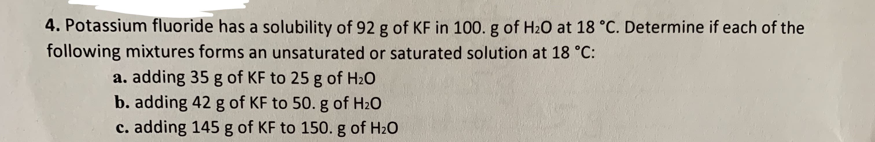 4. Potassium fluoride has a solubility of 92 g of KF in 100. g of H20 at 18 °C. Determine if each of the
following mixtures forms an unsaturated or saturated solution at 18 °C:
a. adding 35 g of KF to 25 g of H2O
b. adding 42 g of KF to 50. g of H2O
c. adding 145 g of KF to 150. g of H20
